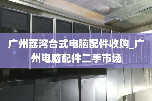 广州荔湾台式电脑配件收购_广州电脑配件二手市场