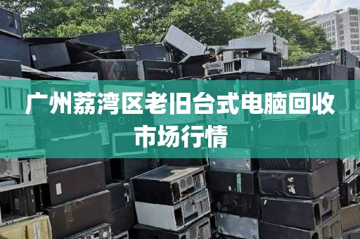 广州荔湾区老旧台式电脑回收市场行情