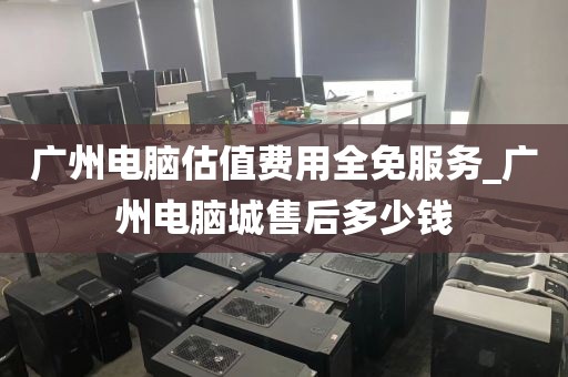 广州电脑估值费用全免服务_广州电脑城售后多少钱