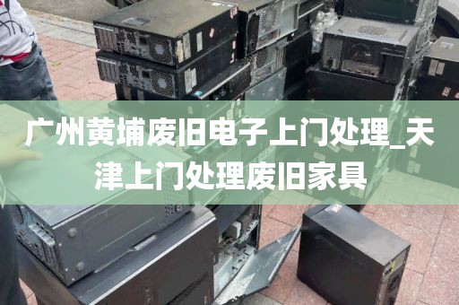 广州黄埔废旧电子上门处理_天津上门处理废旧家具