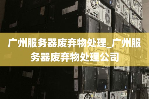 广州服务器废弃物处理_广州服务器废弃物处理公司