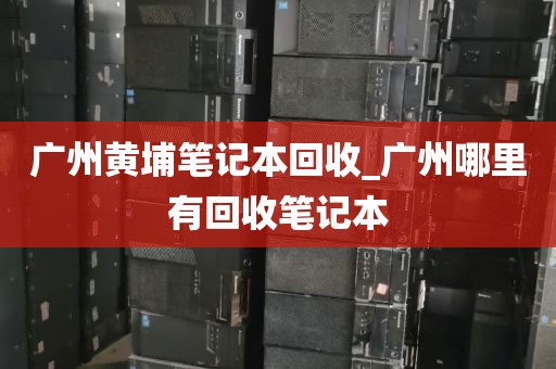 广州黄埔笔记本回收_广州哪里有回收笔记本