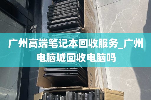 广州高端笔记本回收服务_广州电脑城回收电脑吗