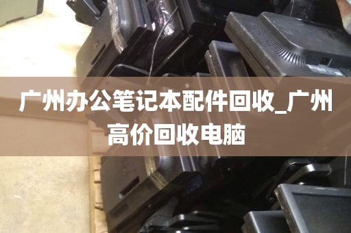 广州办公笔记本配件回收_广州高价回收电脑