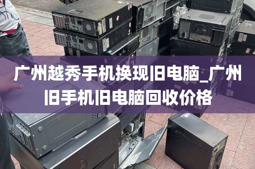 广州越秀手机换现旧电脑_广州旧手机旧电脑回收价格