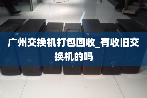广州交换机打包回收_有收旧交换机的吗