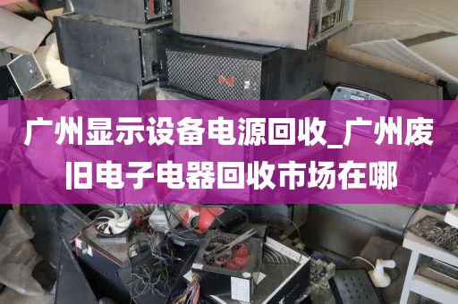 广州显示设备电源回收_广州废旧电子电器回收市场在哪