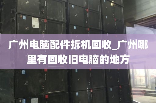 广州电脑配件拆机回收_广州哪里有回收旧电脑的地方