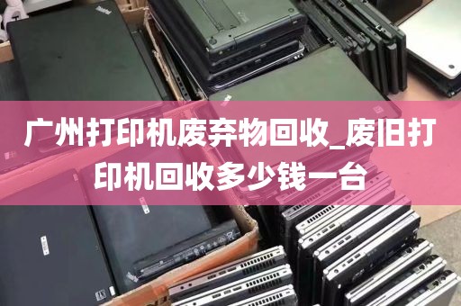 广州打印机废弃物回收_废旧打印机回收多少钱一台