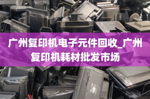 广州复印机电子元件回收_广州复印机耗材批发市场