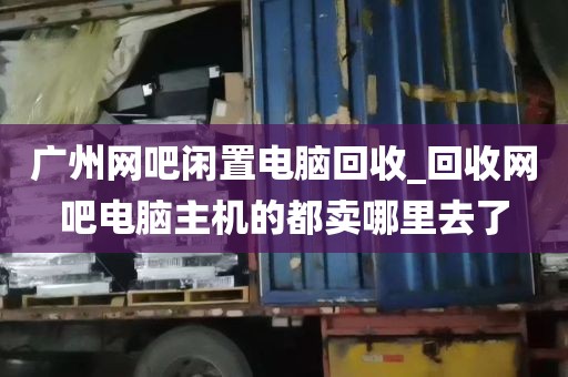 广州网吧闲置电脑回收_回收网吧电脑主机的都卖哪里去了