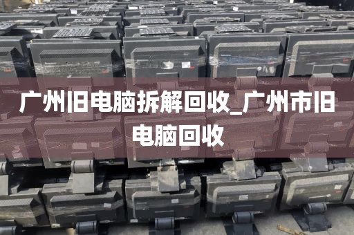 广州旧电脑拆解回收_广州市旧电脑回收