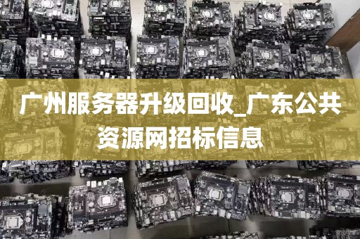 广州服务器升级回收_广东公共资源网招标信息