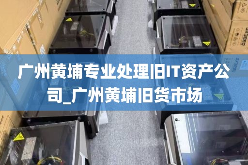 广州黄埔专业处理旧IT资产公司_广州黄埔旧货市场