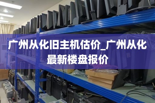 广州从化旧主机估价_广州从化最新楼盘报价