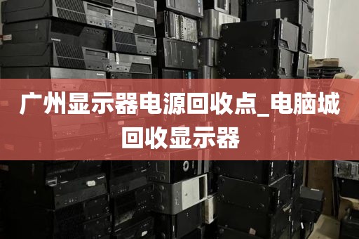 广州显示器电源回收点_电脑城回收显示器