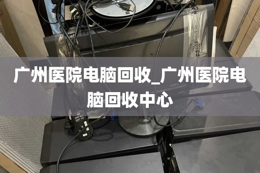 广州医院电脑回收_广州医院电脑回收中心