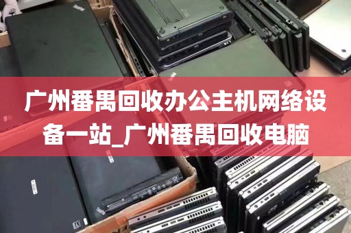 广州番禺回收办公主机网络设备一站_广州番禺回收电脑