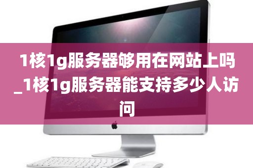 1核1g服务器够用在网站上吗_1核1g服务器能支持多少人访问