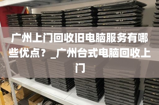 广州上门回收旧电脑服务有哪些优点？_广州台式电脑回收上门