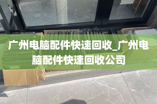 广州电脑配件快速回收_广州电脑配件快速回收公司