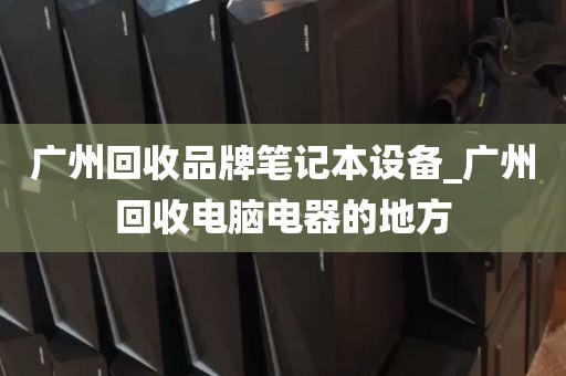 广州回收品牌笔记本设备_广州回收电脑电器的地方