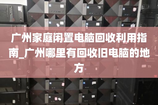 广州家庭闲置电脑回收利用指南_广州哪里有回收旧电脑的地方