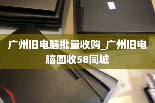 广州旧电脑批量收购_广州旧电脑回收58同城