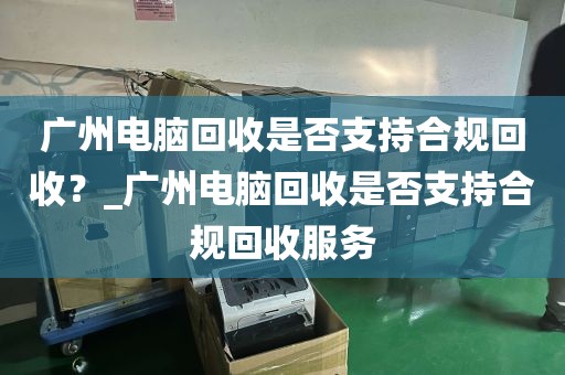 广州电脑回收是否支持合规回收？_广州电脑回收是否支持合规回收服务