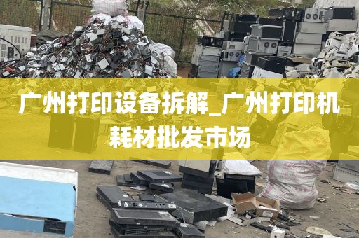 广州打印设备拆解_广州打印机耗材批发市场
