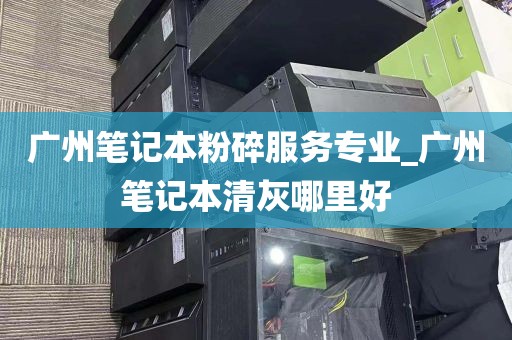 广州笔记本粉碎服务专业_广州笔记本清灰哪里好