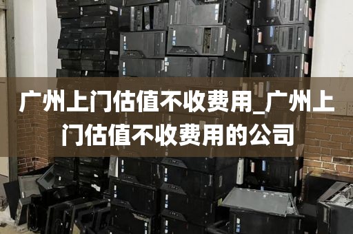 广州上门估值不收费用_广州上门估值不收费用的公司