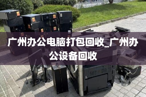 广州办公电脑打包回收_广州办公设备回收