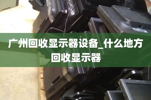 广州回收显示器设备_什么地方回收显示器