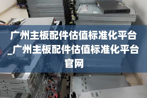 广州主板配件估值标准化平台_广州主板配件估值标准化平台官网