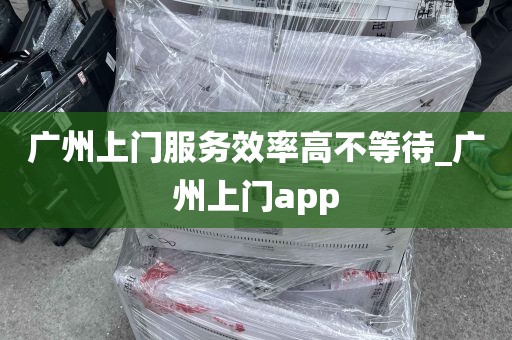 广州上门服务效率高不等待_广州上门app
