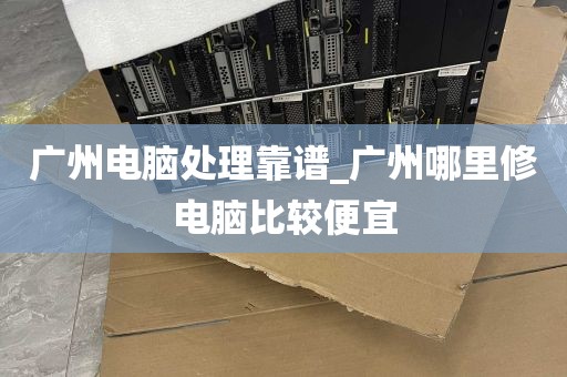 广州电脑处理靠谱_广州哪里修电脑比较便宜