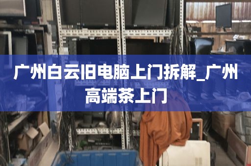 广州白云旧电脑上门拆解_广州高端茶上门