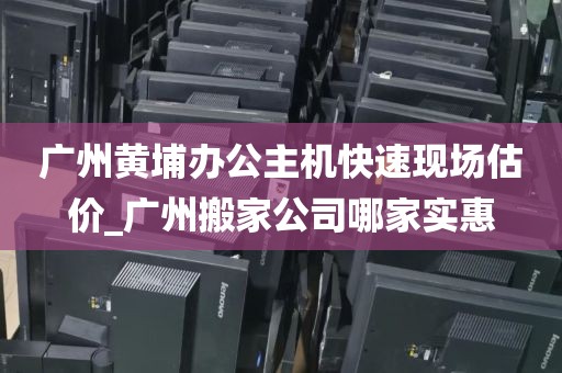 广州黄埔办公主机快速现场估价_广州搬家公司哪家实惠