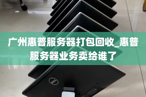 广州惠普服务器打包回收_惠普服务器业务卖给谁了