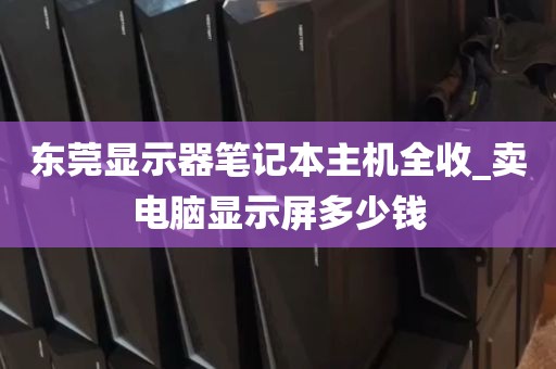东莞显示器笔记本主机全收_卖电脑显示屏多少钱