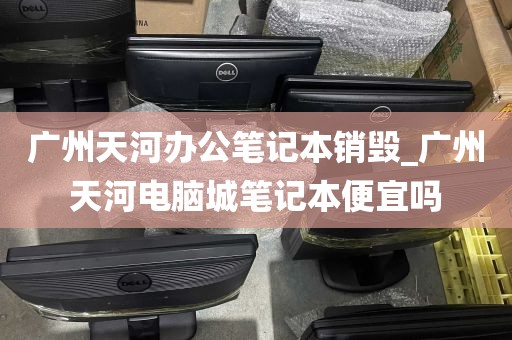 广州天河办公笔记本销毁_广州天河电脑城笔记本便宜吗