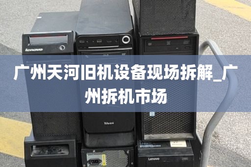 广州天河旧机设备现场拆解_广州拆机市场