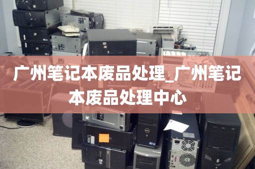 广州笔记本废品处理_广州笔记本废品处理中心