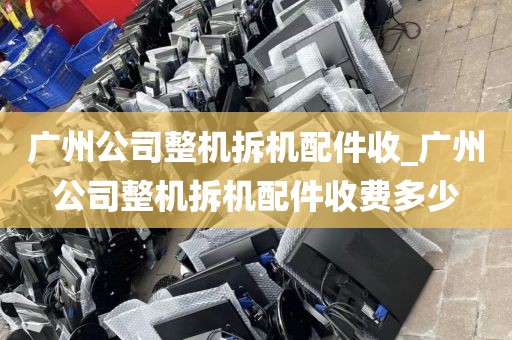 广州公司整机拆机配件收_广州公司整机拆机配件收费多少