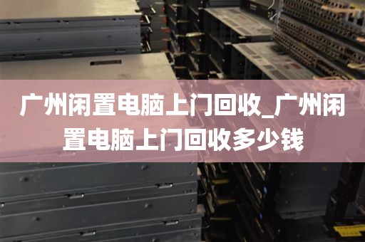 广州闲置电脑上门回收_广州闲置电脑上门回收多少钱