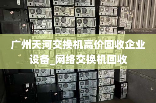 广州天河交换机高价回收企业设备_网络交换机回收