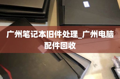 广州笔记本旧件处理_广州电脑配件回收