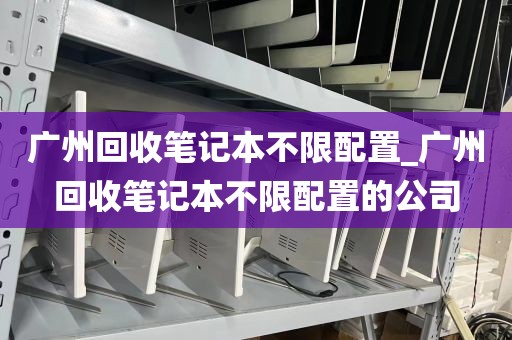广州回收笔记本不限配置_广州回收笔记本不限配置的公司