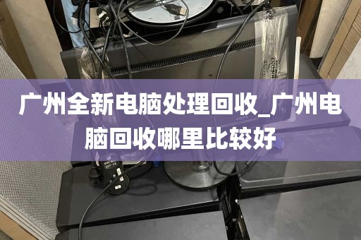 广州全新电脑处理回收_广州电脑回收哪里比较好
